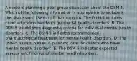 A nurse is planning a peer group discussion about the DSM-5. Which of the following information is appropriate to include in the discussion? (Select all that apply) A. The DSM-5 includes client education handouts for mental health disorders. B. The DSM-5 establishes diagnostic criteria for individual mental health disorders. C. The DSM-5 indicates recommended pharmacological treatment for mental health disorders. D. The DSM-5 assists nurses in planning care for client's who have mental health disorders. E. The DSM-5 indicates expected assessment findings of mental health disorders.