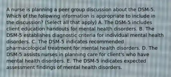 A nurse is planning a peer group discussion about the DSM-5. Which of the following information is appropriate to include in the discussion? (Select all that apply) A. The DSM-5 includes client education handouts for mental health disorders. B. The DSM-5 establishes diagnostic criteria for individual mental health disorders. C. The DSM-5 indicates recommended pharmacological treatment for mental health disorders. D. The DSM-5 assists nurses in planning care for client's who have mental health disorders. E. The DSM-5 indicates expected assessment findings of mental health disorders.