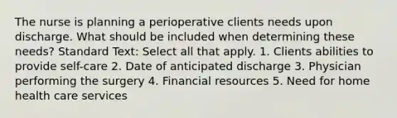 The nurse is planning a perioperative clients needs upon discharge. What should be included when determining these needs? Standard Text: Select all that apply. 1. Clients abilities to provide self-care 2. Date of anticipated discharge 3. Physician performing the surgery 4. Financial resources 5. Need for home health care services