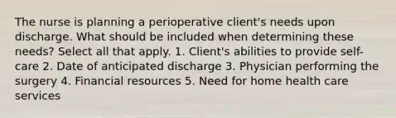 The nurse is planning a perioperative client's needs upon discharge. What should be included when determining these needs? Select all that apply. 1. Client's abilities to provide self-care 2. Date of anticipated discharge 3. Physician performing the surgery 4. Financial resources 5. Need for home health care services