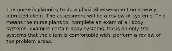 The nurse is planning to do a physical assessment on a newly admitted client. The assessment will be a review of systems. This means the nurse plans to: complete an exam of all body systems. examine certain body systems. focus on only the systems that the client is comfortable with. perform a review of the problem areas.