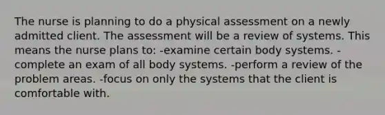 The nurse is planning to do a physical assessment on a newly admitted client. The assessment will be a review of systems. This means the nurse plans to: -examine certain body systems. -complete an exam of all body systems. -perform a review of the problem areas. -focus on only the systems that the client is comfortable with.