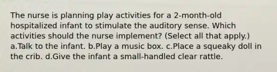 The nurse is planning play activities for a 2-month-old hospitalized infant to stimulate the auditory sense. Which activities should the nurse implement? (Select all that apply.) a.Talk to the infant. b.Play a music box. c.Place a squeaky doll in the crib. d.Give the infant a small-handled clear rattle.