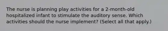 The nurse is planning play activities for a 2-month-old hospitalized infant to stimulate the auditory sense. Which activities should the nurse implement? (Select all that apply.)