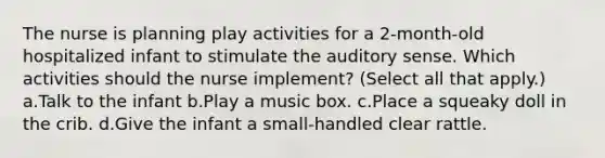 The nurse is planning play activities for a 2-month-old hospitalized infant to stimulate the auditory sense. Which activities should the nurse implement? (Select all that apply.) a.Talk to the infant b.Play a music box. c.Place a squeaky doll in the crib. d.Give the infant a small-handled clear rattle.