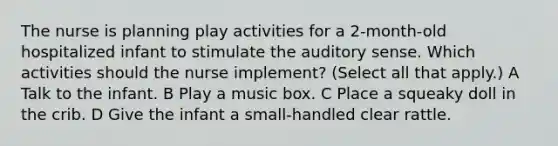 The nurse is planning play activities for a 2-month-old hospitalized infant to stimulate the auditory sense. Which activities should the nurse implement? (Select all that apply.) A Talk to the infant. B Play a music box. C Place a squeaky doll in the crib. D Give the infant a small-handled clear rattle.