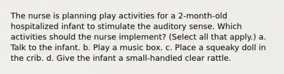 The nurse is planning play activities for a 2-month-old hospitalized infant to stimulate the auditory sense. Which activities should the nurse implement? (Select all that apply.) a. Talk to the infant. b. Play a music box. c. Place a squeaky doll in the crib. d. Give the infant a small-handled clear rattle.