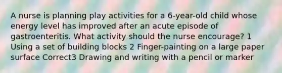 A nurse is planning play activities for a 6-year-old child whose energy level has improved after an acute episode of gastroenteritis. What activity should the nurse encourage? 1 Using a set of building blocks 2 Finger-painting on a large paper surface Correct3 Drawing and writing with a pencil or marker