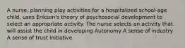 A nurse, planning play activities for a hospitalized school-age child, uses Erikson's theory of psychosocial development to select an appropriate activity. The nurse selects an activity that will assist the child in developing Autonomy A sense of industry A sense of trust Initiative