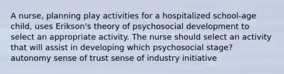 A nurse, planning play activities for a hospitalized school-age child, uses Erikson's theory of psychosocial development to select an appropriate activity. The nurse should select an activity that will assist in developing which psychosocial stage? autonomy sense of trust sense of industry initiative