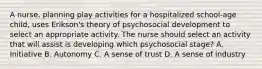 A nurse, planning play activities for a hospitalized school-age child, uses Erikson's theory of psychosocial development to select an appropriate activity. The nurse should select an activity that will assist is developing which psychosocial stage? A. Initiative B. Autonomy C. A sense of trust D. A sense of industry