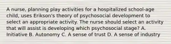 A nurse, planning play activities for a hospitalized school-age child, uses Erikson's theory of psychosocial development to select an appropriate activity. The nurse should select an activity that will assist is developing which psychosocial stage? A. Initiative B. Autonomy C. A sense of trust D. A sense of industry