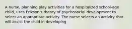 A nurse, planning play activities for a hospitalized school-age child, uses Erikson's theory of psychosocial development to select an appropriate activity. The nurse selects an activity that will assist the child in developing