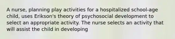 A nurse, planning play activities for a hospitalized school-age child, uses Erikson's theory of psychosocial development to select an appropriate activity. The nurse selects an activity that will assist the child in developing