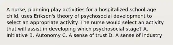 A nurse, planning play activities for a hospitalized school-age child, uses Erikson's theory of psychosocial development to select an appropriate activity. The nurse would select an activity that will assist in developing which psychosocial stage? A. Initiative B. Autonomy C. A sense of trust D. A sense of industry