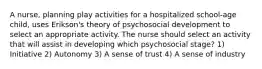 A nurse, planning play activities for a hospitalized school-age child, uses Erikson's theory of psychosocial development to select an appropriate activity. The nurse should select an activity that will assist in developing which psychosocial stage? 1) Initiative 2) Autonomy 3) A sense of trust 4) A sense of industry