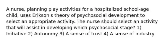 A nurse, planning play activities for a hospitalized school-age child, uses Erikson's theory of psychosocial development to select an appropriate activity. The nurse should select an activity that will assist in developing which psychosocial stage? 1) Initiative 2) Autonomy 3) A sense of trust 4) A sense of industry