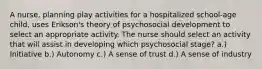 A nurse, planning play activities for a hospitalized school-age child, uses Erikson's theory of psychosocial development to select an appropriate activity. The nurse should select an activity that will assist in developing which psychosocial stage? a.) Initiative b.) Autonomy c.) A sense of trust d.) A sense of industry