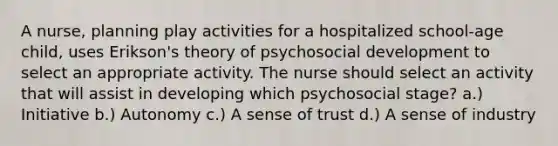 A nurse, planning play activities for a hospitalized school-age child, uses Erikson's theory of psychosocial development to select an appropriate activity. The nurse should select an activity that will assist in developing which psychosocial stage? a.) Initiative b.) Autonomy c.) A sense of trust d.) A sense of industry