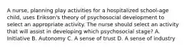 A nurse, planning play activities for a hospitalized school-age child, uses Erikson's theory of psychosocial development to select an appropriate activity. The nurse should select an activity that will assist in developing which psychosocial stage? A. Initiative B. Autonomy C. A sense of trust D. A sense of industry