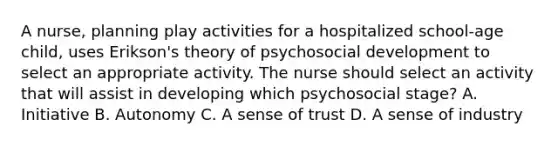 A nurse, planning play activities for a hospitalized school-age child, uses Erikson's theory of psychosocial development to select an appropriate activity. The nurse should select an activity that will assist in developing which psychosocial stage? A. Initiative B. Autonomy C. A sense of trust D. A sense of industry