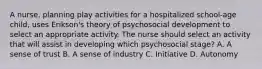 A nurse, planning play activities for a hospitalized school-age child, uses Erikson's theory of psychosocial development to select an appropriate activity. The nurse should select an activity that will assist in developing which psychosocial stage? A. A sense of trust B. A sense of industry C. Initiative D. Autonomy