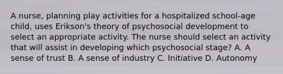 A nurse, planning play activities for a hospitalized school-age child, uses Erikson's theory of psychosocial development to select an appropriate activity. The nurse should select an activity that will assist in developing which psychosocial stage? A. A sense of trust B. A sense of industry C. Initiative D. Autonomy