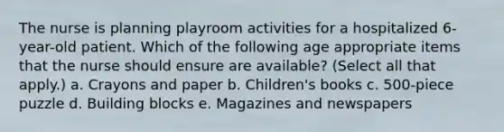 The nurse is planning playroom activities for a hospitalized 6-year-old patient. Which of the following age appropriate items that the nurse should ensure are available? (Select all that apply.) a. Crayons and paper b. Children's books c. 500-piece puzzle d. Building blocks e. Magazines and newspapers