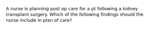 A nurse is planning post op care for a pt following a kidney transplant surgery. Which of the following findings should the nurse include in plan of care?