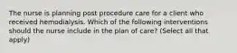 The nurse is planning post procedure care for a client who received hemodialysis. Which of the following interventions should the nurse include in the plan of care? (Select all that apply)