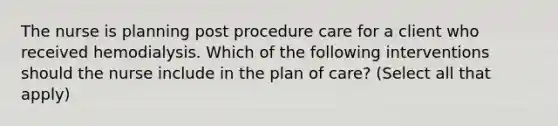 The nurse is planning post procedure care for a client who received hemodialysis. Which of the following interventions should the nurse include in the plan of care? (Select all that apply)