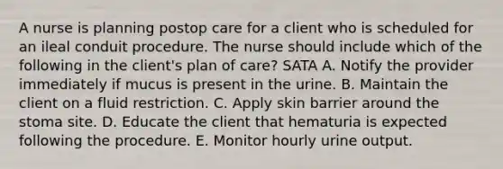 A nurse is planning postop care for a client who is scheduled for an ileal conduit procedure. The nurse should include which of the following in the client's plan of care? SATA A. Notify the provider immediately if mucus is present in the urine. B. Maintain the client on a fluid restriction. C. Apply skin barrier around the stoma site. D. Educate the client that hematuria is expected following the procedure. E. Monitor hourly urine output.