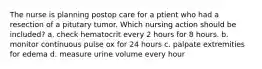 The nurse is planning postop care for a ptient who had a resection of a pitutary tumor. Which nursing action should be included? a. check hematocrit every 2 hours for 8 hours. b. monitor continuous pulse ox for 24 hours c. palpate extremities for edema d. measure urine volume every hour