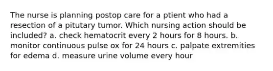 The nurse is planning postop care for a ptient who had a resection of a pitutary tumor. Which nursing action should be included? a. check hematocrit every 2 hours for 8 hours. b. monitor continuous pulse ox for 24 hours c. palpate extremities for edema d. measure urine volume every hour