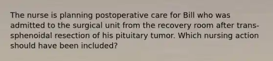 The nurse is planning postoperative care for Bill who was admitted to the surgical unit from the recovery room after trans-sphenoidal resection of his pituitary tumor. Which nursing action should have been included?