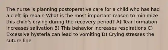 The nurse is planning postoperative care for a child who has had a cleft lip repair. What is the most important reason to minimize this child's crying during the recovery period? A) Tear formation increases salivation B) This behavior increases respirations C) Excessive hysteria can lead to vomiting D) Crying stresses the suture line