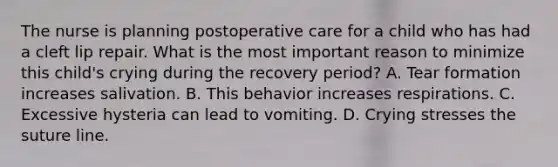 The nurse is planning postoperative care for a child who has had a cleft lip repair. What is the most important reason to minimize this child's crying during the recovery period? A. Tear formation increases salivation. B. This behavior increases respirations. C. Excessive hysteria can lead to vomiting. D. Crying stresses the suture line.