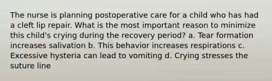 The nurse is planning postoperative care for a child who has had a cleft lip repair. What is the most important reason to minimize this child's crying during the recovery period? a. Tear formation increases salivation b. This behavior increases respirations c. Excessive hysteria can lead to vomiting d. Crying stresses the suture line