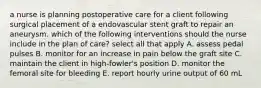 a nurse is planning postoperative care for a client following surgical placement of a endovascular stent graft to repair an aneurysm. which of the following interventions should the nurse include in the plan of care? select all that apply A. assess pedal pulses B. monitor for an increase in pain below the graft site C. maintain the client in high-fowler's position D. monitor the femoral site for bleeding E. report hourly urine output of 60 mL