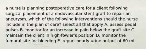 a nurse is planning postoperative care for a client following surgical placement of a endovascular stent graft to repair an aneurysm. which of the following interventions should the nurse include in the plan of care? select all that apply A. assess pedal pulses B. monitor for an increase in pain below the graft site C. maintain the client in high-fowler's position D. monitor the femoral site for bleeding E. report hourly urine output of 60 mL