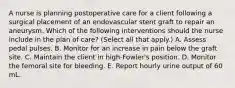 A nurse is planning postoperative care for a client following a surgical placement of an endovascular stent graft to repair an aneurysm. Which of the following interventions should the nurse include in the plan of care? (Select all that apply.) A. Assess pedal pulses. B. Monitor for an increase in pain below the graft site. C. Maintain the client in high‑Fowler's position. D. Monitor the femoral site for bleeding. E. Report hourly urine output of 60 mL.