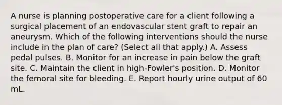 A nurse is planning postoperative care for a client following a surgical placement of an endovascular stent graft to repair an aneurysm. Which of the following interventions should the nurse include in the plan of care? (Select all that apply.) A. Assess pedal pulses. B. Monitor for an increase in pain below the graft site. C. Maintain the client in high‑Fowler's position. D. Monitor the femoral site for bleeding. E. Report hourly urine output of 60 mL.