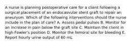 A nurse is planning postoperative care for a client following a surgical placement of an endocasvular stent graft to repair an aneurysm. Which of the following interventions should the nurse include in the plan of care? A. Assess pedal pulses B. Monitor for an increase in pain below the graft site C. Maintain the client in high-Fowler's position D. Monitor the femoral site for bleeding E. Report hourly urine output of 60 mL