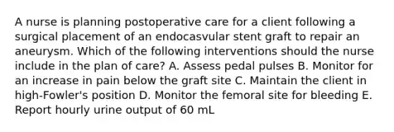 A nurse is planning postoperative care for a client following a surgical placement of an endocasvular stent graft to repair an aneurysm. Which of the following interventions should the nurse include in the plan of care? A. Assess pedal pulses B. Monitor for an increase in pain below the graft site C. Maintain the client in high-Fowler's position D. Monitor the femoral site for bleeding E. Report hourly urine output of 60 mL