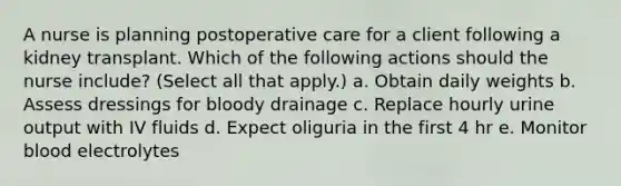 A nurse is planning postoperative care for a client following a kidney transplant. Which of the following actions should the nurse include? (Select all that apply.) a. Obtain daily weights b. Assess dressings for bloody drainage c. Replace hourly urine output with IV fluids d. Expect oliguria in the first 4 hr e. Monitor blood electrolytes