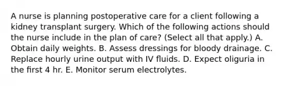 A nurse is planning postoperative care for a client following a kidney transplant surgery. Which of the following actions should the nurse include in the plan of care? (Select all that apply.) A. Obtain daily weights. B. Assess dressings for bloody drainage. C. Replace hourly urine output with IV ﬂuids. D. Expect oliguria in the ﬁrst 4 hr. E. Monitor serum electrolytes.