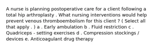 A nurse is planning postoperative care for a client following a total hip arthroplasty . What nursing interventions would help prevent venous thromboembolism for this client ? ( Select all that apply . ) a . Early ambulation b . Fluid restriction c . Quadriceps - setting exercises d . Compression stockings / devices e. Anticoagulant drug therapy