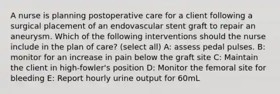 A nurse is planning postoperative care for a client following a surgical placement of an endovascular stent graft to repair an aneurysm. Which of the following interventions should the nurse include in the plan of care? (select all) A: assess pedal pulses. B: monitor for an increase in pain below the graft site C: Maintain the client in high-fowler's position D: Monitor the femoral site for bleeding E: Report hourly urine output for 60mL