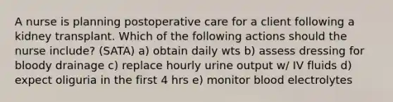 A nurse is planning postoperative care for a client following a kidney transplant. Which of the following actions should the nurse include? (SATA) a) obtain daily wts b) assess dressing for bloody drainage c) replace hourly urine output w/ IV fluids d) expect oliguria in the first 4 hrs e) monitor blood electrolytes