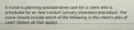 A nurse is planning postoperative care for a client who is scheduled for an ileal conduit (urinary diversion) procedure. The nurse should include which of the following in the client's plan of care? (Select all that apply).